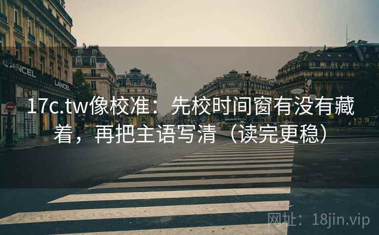17c.tw像校准：先校时间窗有没有藏着，再把主语写清（读完更稳）