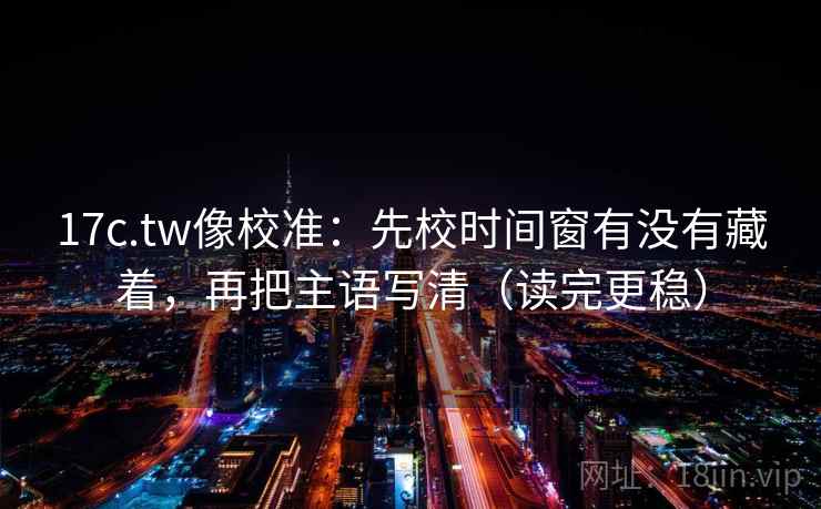 17c.tw像校准：先校时间窗有没有藏着，再把主语写清（读完更稳）  第2张