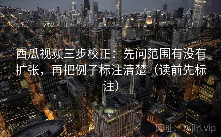 西瓜视频三步校正：先问范围有没有扩张，再把例子标注清楚（读前先标注）