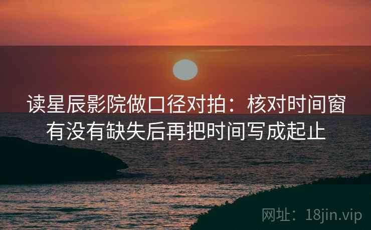 读星辰影院做口径对拍：核对时间窗有没有缺失后再把时间写成起止