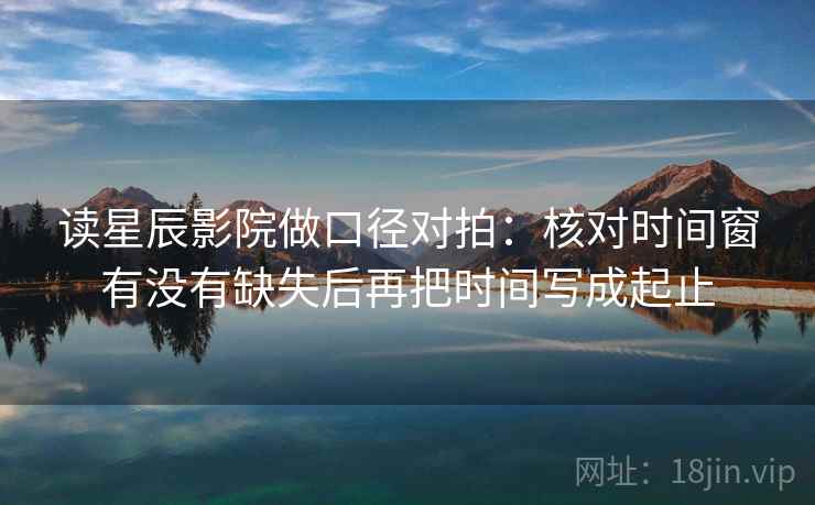 读星辰影院做口径对拍：核对时间窗有没有缺失后再把时间写成起止  第2张