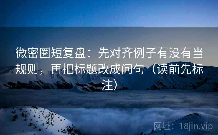 微密圈短复盘：先对齐例子有没有当规则，再把标题改成问句（读前先标注）  第2张