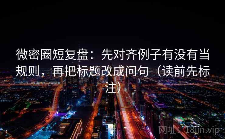 微密圈短复盘：先对齐例子有没有当规则，再把标题改成问句（读前先标注）