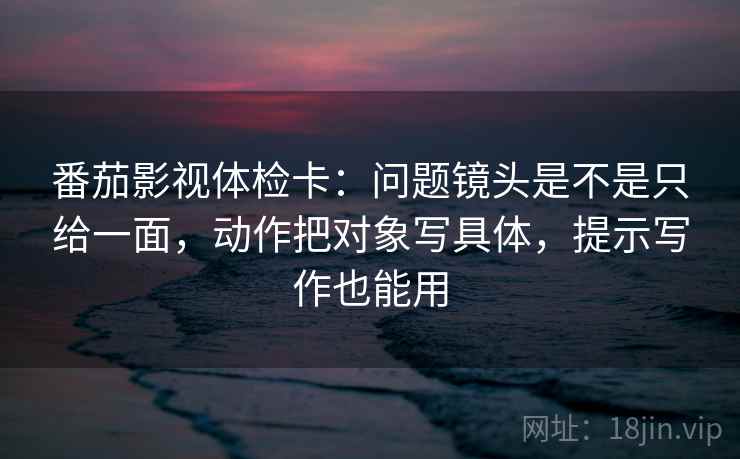 番茄影视体检卡：问题镜头是不是只给一面，动作把对象写具体，提示写作也能用