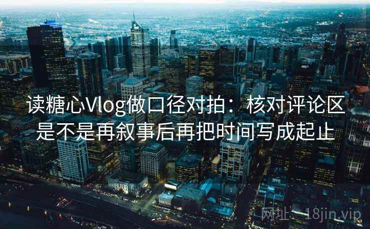 读糖心Vlog做口径对拍：核对评论区是不是再叙事后再把时间写成起止
