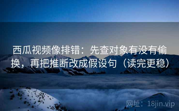 西瓜视频像排错：先查对象有没有偷换，再把推断改成假设句（读完更稳）