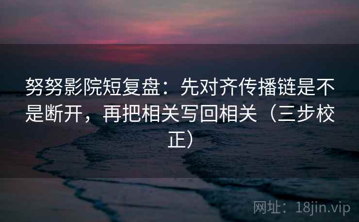 努努影院短复盘：先对齐传播链是不是断开，再把相关写回相关（三步校正）