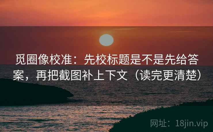 觅圈像校准：先校标题是不是先给答案，再把截图补上下文（读完更清楚）