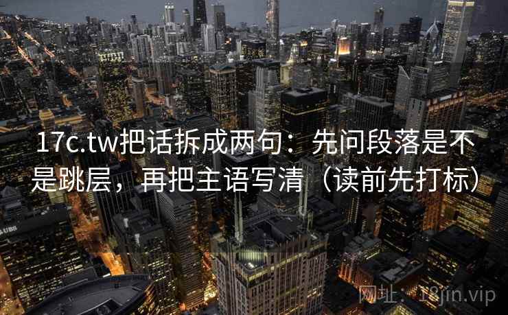 17c.tw把话拆成两句：先问段落是不是跳层，再把主语写清（读前先打标）
