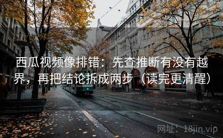 西瓜视频像排错：先查推断有没有越界，再把结论拆成两步（读完更清醒）