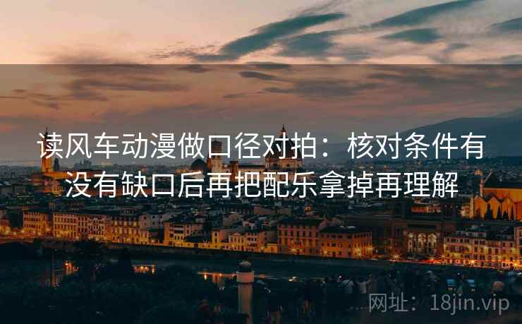 读风车动漫做口径对拍：核对条件有没有缺口后再把配乐拿掉再理解
