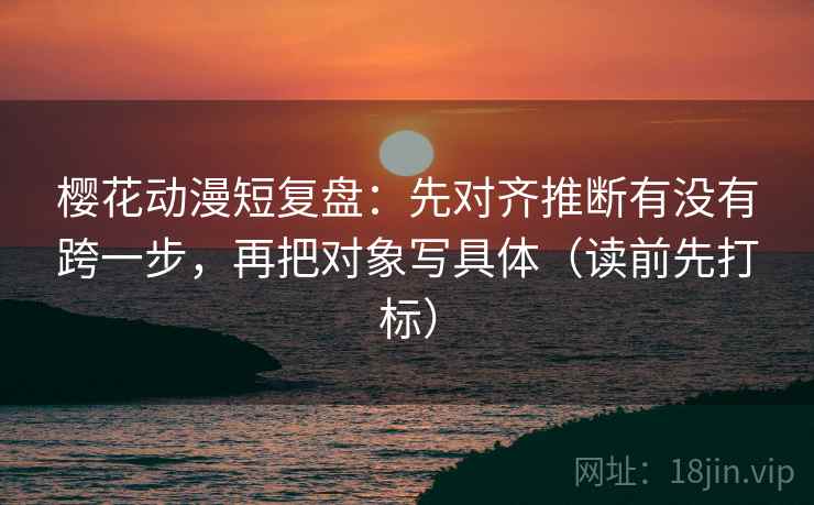 樱花动漫短复盘：先对齐推断有没有跨一步，再把对象写具体（读前先打标）  第2张
