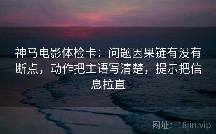 神马电影体检卡：问题因果链有没有断点，动作把主语写清楚，提示把信息拉直