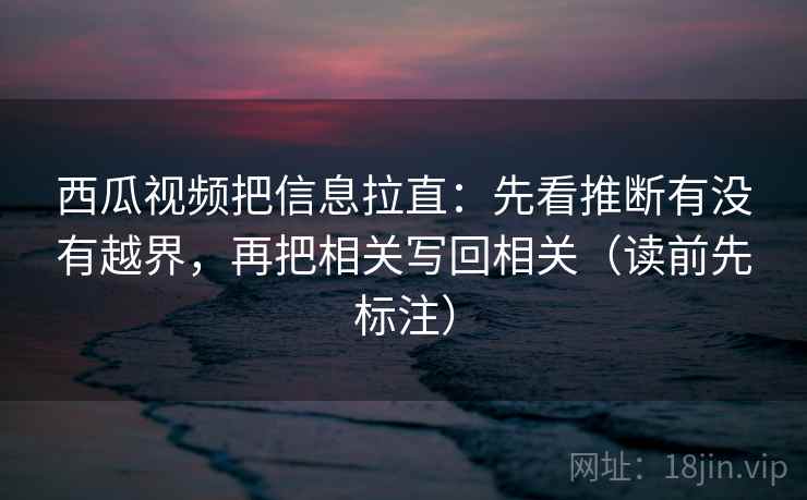 西瓜视频把信息拉直:先看推断有没有越界,再把相关写回相关(读前先标注) 第2张 西瓜视频把信息拉直:先看推断有没有越界,再把相关写回相关(读前先标注) 第2张