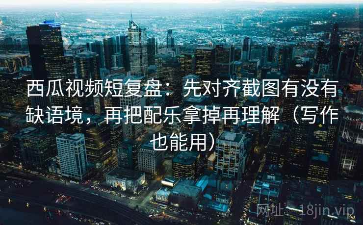 西瓜视频短复盘：先对齐截图有没有缺语境，再把配乐拿掉再理解（写作也能用）