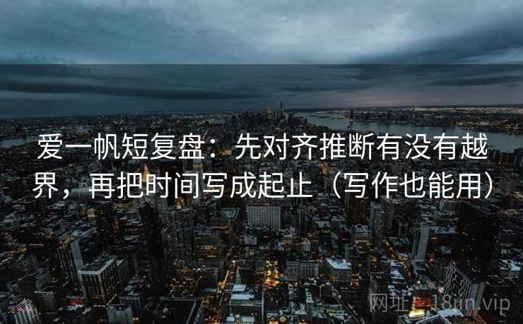爱一帆短复盘：先对齐推断有没有越界，再把时间写成起止（写作也能用）  第2张