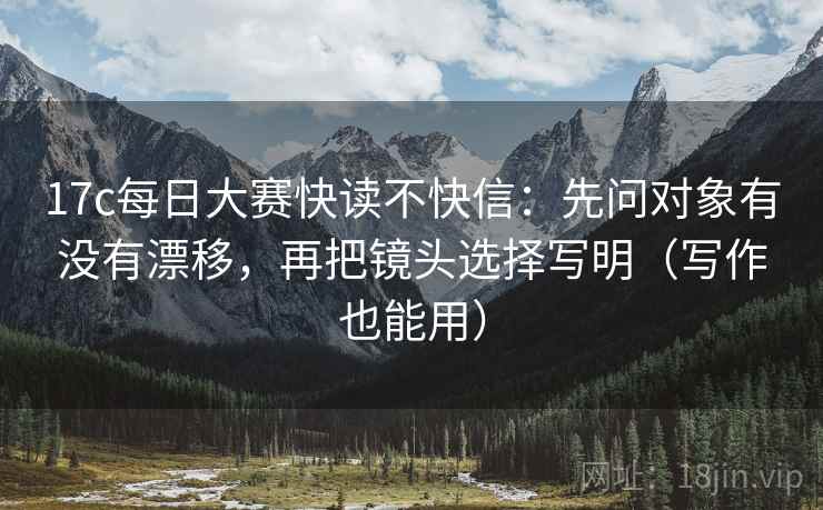 17c每日大赛快读不快信：先问对象有没有漂移，再把镜头选择写明（写作也能用）  第2张