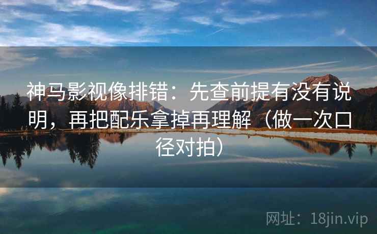 神马影视像排错：先查前提有没有说明，再把配乐拿掉再理解（做一次口径对拍）  第1张