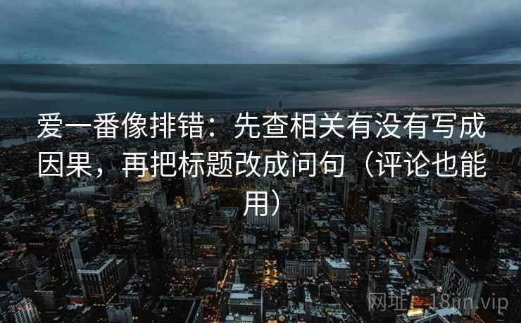 爱一番像排错：先查相关有没有写成因果，再把标题改成问句（评论也能用）  第2张