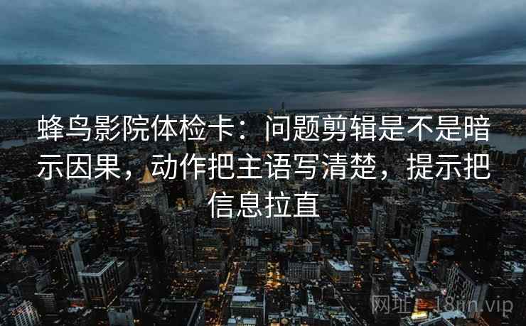 蜂鸟影院体检卡：问题剪辑是不是暗示因果，动作把主语写清楚，提示把信息拉直  第1张