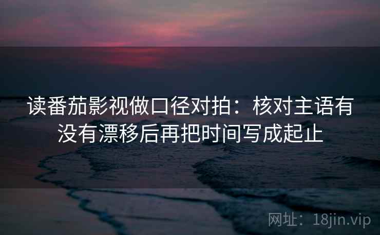 读番茄影视做口径对拍:核对主语有没有漂移后再把时间写成起止 第1张 读番茄影视做口径对拍:核对主语有没有漂移后再把时间写成起止 第1张